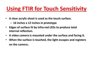 Using FTIR for Touch Sensitivity
• A clear acrylic sheet is used as the touch surface.
– 16 inches x 12 inches in prototype
• Edges of surface lit by infra-red LEDs to produce total
internal reflection.
• A video camera is mounted under the surface and facing it.
• When the surface is touched, the light escapes and registers
on the camera.
 