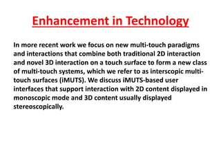 In more recent work we focus on new multi-touch paradigms
and interactions that combine both traditional 2D interaction
and novel 3D interaction on a touch surface to form a new class
of multi-touch systems, which we refer to as interscopic multi-
touch surfaces (iMUTS). We discuss iMUTS-based user
interfaces that support interaction with 2D content displayed in
monoscopic mode and 3D content usually displayed
stereoscopically.
Enhancement in Technology
 