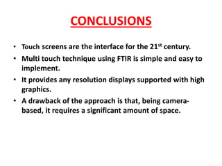 • Touch screens are the interface for the 21st century.
• Multi touch technique using FTIR is simple and easy to
implement.
• It provides any resolution displays supported with high
graphics.
• A drawback of the approach is that, being camera-
based, it requires a significant amount of space.
CONCLUSIONS
 