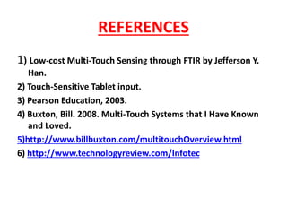 REFERENCES
1) Low-cost Multi-Touch Sensing through FTIR by Jefferson Y.
Han.
2) Touch-Sensitive Tablet input.
3) Pearson Education, 2003.
4) Buxton, Bill. 2008. Multi-Touch Systems that I Have Known
and Loved.
5)http://www.billbuxton.com/multitouchOverview.html
6) http://www.technologyreview.com/Infotec
 
