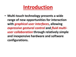 Introduction
• Multi-touch technology presents a wide
range of new opportunities for interaction
with graphical user interfaces, allowing
expressive gestural control and fluid multi-
user collaboration through relatively simple
and inexpensive hardware and software
configurations.
 