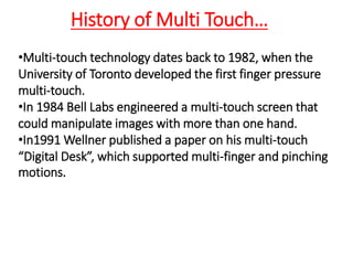 •Multi-touch technology dates back to 1982, when the
University of Toronto developed the first finger pressure
multi-touch.
•In 1984 Bell Labs engineered a multi-touch screen that
could manipulate images with more than one hand.
•In1991 Wellner published a paper on his multi-touch
“Digital Desk”, which supported multi-finger and pinching
motions.
History of Multi Touch…
 