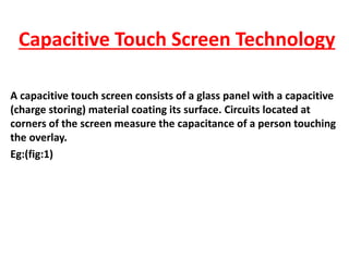 Capacitive Touch Screen Technology
A capacitive touch screen consists of a glass panel with a capacitive
(charge storing) material coating its surface. Circuits located at
corners of the screen measure the capacitance of a person touching
the overlay.
Eg:(fig:1)
 