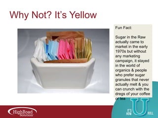 Why Not? It‟s Yellow
Fun Fact:
Sugar in the Raw
actually came to
market in the early
1970s but without
any marketing
campaign, it stayed
in the world of
organics & people
who prefer sugar
granules that never
actually melt & you
can crunch with the
dregs of your coffee
or tea

 