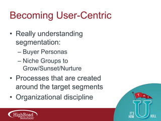 Becoming User-Centric
• Really understanding
segmentation:
– Buyer Personas
– Niche Groups to
Grow/Sunset/Nurture

• Processes that are created
around the target segments
• Organizational discipline

 