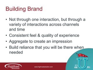 Building Brand
• Not through one interaction, but through a
variety of interactions across channels
and time
• Consistent feel & quality of experience
• Aggregate to create an impression
• Build reliance that you will be there when
needed

www.highroadsolution.com

 