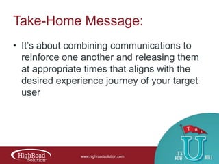 Take-Home Message:
• It‟s about combining communications to
reinforce one another and releasing them
at appropriate times that aligns with the
desired experience journey of your target
user

www.highroadsolution.com

 