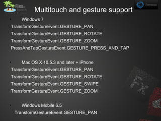 Multitouch and gesture support
•     Windows 7
TransformGestureEvent.GESTURE_PAN
TransformGestureEvent.GESTURE_ROTATE
TransformGestureEvent.GESTURE_ZOOM
PressAndTapGestureEvent.GESTURE_PRESS_AND_TAP


•     Mac OS X 10.5.3 and later + iPhone
TransformGestureEvent.GESTURE_PAN
TransformGestureEvent.GESTURE_ROTATE
TransformGestureEvent.GESTURE_SWIPE
TransformGestureEvent.GESTURE_ZOOM


•     Windows Mobile 6.5
    TransformGestureEvent.GESTURE_PAN
 