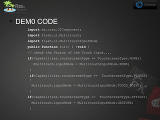 • DEM0 CODE
    import mx.core.UIComponent;
    import flash.ui.Multitouch;
    import flash.ui.MultitouchInputMode
    public function init( ) :void {
    // check the Status of the Touch Input....
    if(Capabilities.touchscreenType == TouchscreenType.NONE){
        Multitouch.inputMode = MultitouchInputMode.NONE;
    }
    if(Capabilities.touchscreenType ==     TouchscreenType.FINGER)
    {
     Multitouch.inputMode = MultitouchInputMode.TOUCH_POINT;
    }
    if(Capabilities.touchscreenType ==    TouchscreenType.STYLUS){
     Multitouch.inputMode = MultitouchInputMode.GESTURE;
    }
 