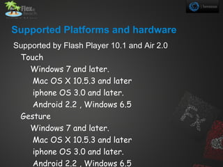 Supported Platforms and hardware
Supported by Flash Player 10.1 and Air 2.0
 Touch
    Windows 7 and later.
    Mac OS X 10.5.3 and later
    iphone OS 3.0 and later.
    Android 2.2 , Windows 6.5
 Gesture
    Windows 7 and later.
    Mac OS X 10.5.3 and later
    iphone OS 3.0 and later.
    Android 2.2 , Windows 6.5
 