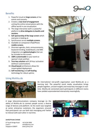 Benefits
    1. Powerful visual on large screens at live
        events and concerts.
    2. Creates a new level of engagement
        uniting the online conversations with the
        offline world in one visualization.
    3. This large interactive wall is a powerful
        platform to drive delegates to booths and
        sessions.
    4. Sell sponsorship of the large screen which
        everyone is looking at.
    5. Synchronous across multiple screens.
    6. Available on companion iPad/iPhone
        mobile screens.
    7. Onscreen agenda, clock, announcements,
        keyword trending, leaderboard, and SMS
        integration are optional plugins that can
        be included on the screen.
    8. 100% customizable to your event or
        sponsors look and feel.
    9. Turn-key solution with 24 hour activation
        (without customization).
    10. Cloud-based architecture allows for
        instant global deployment.
    11. Self-monitoring and self-healing
        technology for robust uptime.

Using Multitu.de
                                          An international non-profit organisation used Multitu.de as a
                                          learning tool. The powerful social media visualisation brings
                                          people together, unravel insights and reveal key messages in real-
                                          time. Multitu.de connected event participants in different rooms
                                          have yielded unprecedented interactivity meaningfully.




A large telecommunications company leverage on the
ability of Multitu.de to connect people across a diverse
range of devices and platform. As the event was targeted
at senior enterprise customers, the organisers ensured
that participants can use both text messaging and Twitter
to interact with each other in real time.


JamiQ Private Limited
67 South Bridge Road    +65 6536 0906
Level 3                 sales@jamiq.com
Singapore 058697        www.jamiq.com
 