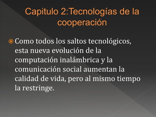  Como todos los saltos tecnológicos,
esta nueva evolución de la
computación inalámbrica y la
comunicación social aumentan la
calidad de vida, pero al mismo tiempo
la restringe.
 