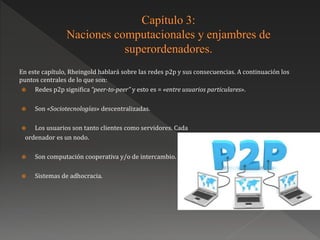 En este capítulo, Rheingold hablará sobre las redes p2p y sus consecuencias. A continuación los
puntos centrales de lo que son:
 Redes p2p significa “peer-to-peer” y esto es = «entre usuarios particulares».
 Son «Sociotecnologías» descentralizadas.
 Los usuarios son tanto clientes como servidores. Cada
ordenador es un nodo.
 Son computación cooperativa y/o de intercambio.
 Sistemas de adhocracia.
 
