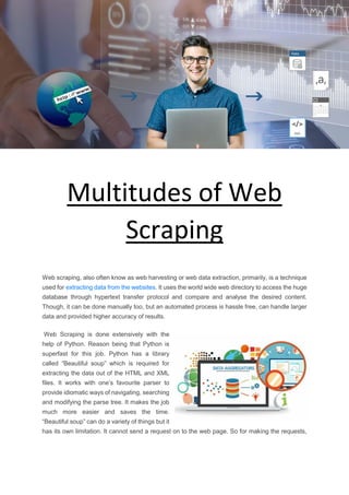 Multitudes of Web
Scraping
Web scraping, also often know as web harvesting or web data extraction, primarily, is a technique
used for extracting data from the websites. It uses the world wide web directory to access the huge
database through hypertext transfer protocol and compare and analyse the desired content.
Though, it can be done manually too, but an automated process is hassle free, can handle larger
data and provided higher accuracy of results.
Web Scraping is done extensively with the
help of Python. Reason being that Python is
superfast for this job. Python has a library
called “Beautiful soup” which is required for
extracting the data out of the HTML and XML
files. It works with one’s favourite parser to
provide idiomatic ways of navigating, searching
and modifying the parse tree. It makes the job
much more easier and saves the time.
“Beautiful soup” can do a variety of things but it
has its own limitation. It cannot send a request on to the web page. So for making the requests,
 