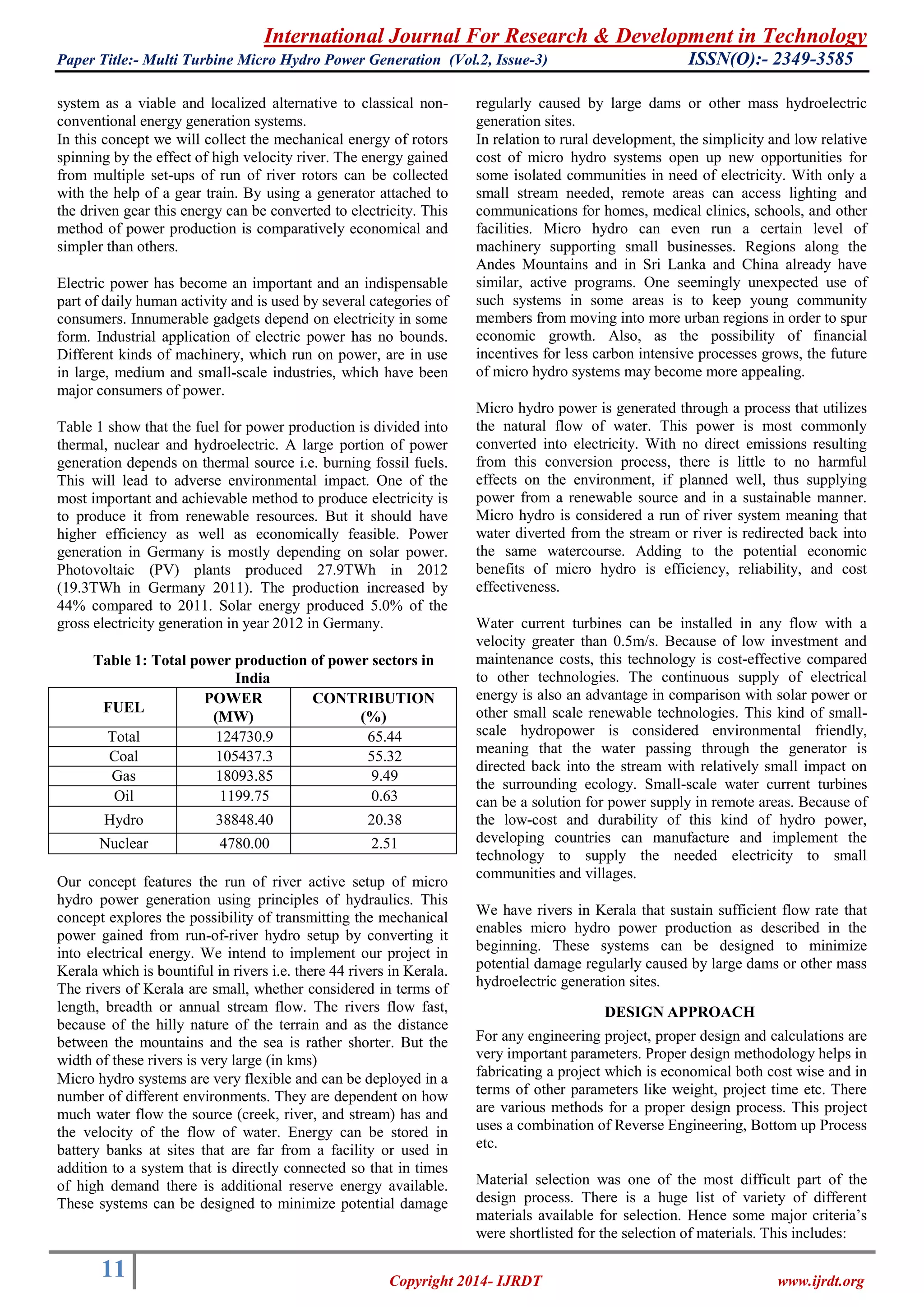 International Journal For Research & Development in Technology
Paper Title:- Multi Turbine Micro Hydro Power Generation (Vol.2, Issue-3) ISSN(O):- 2349-3585
11 Copyright 2014- IJRDT www.ijrdt.org
system as a viable and localized alternative to classical non-
conventional energy generation systems.
In this concept we will collect the mechanical energy of rotors
spinning by the effect of high velocity river. The energy gained
from multiple set-ups of run of river rotors can be collected
with the help of a gear train. By using a generator attached to
the driven gear this energy can be converted to electricity. This
method of power production is comparatively economical and
simpler than others.
Electric power has become an important and an indispensable
part of daily human activity and is used by several categories of
consumers. Innumerable gadgets depend on electricity in some
form. Industrial application of electric power has no bounds.
Different kinds of machinery, which run on power, are in use
in large, medium and small-scale industries, which have been
major consumers of power.
Table 1 show that the fuel for power production is divided into
thermal, nuclear and hydroelectric. A large portion of power
generation depends on thermal source i.e. burning fossil fuels.
This will lead to adverse environmental impact. One of the
most important and achievable method to produce electricity is
to produce it from renewable resources. But it should have
higher efficiency as well as economically feasible. Power
generation in Germany is mostly depending on solar power.
Photovoltaic (PV) plants produced 27.9TWh in 2012
(19.3TWh in Germany 2011). The production increased by
44% compared to 2011. Solar energy produced 5.0% of the
gross electricity generation in year 2012 in Germany.
Table 1: Total power production of power sectors in
India
FUEL
POWER
(MW)
CONTRIBUTION
(%)
Total 124730.9 65.44
Coal 105437.3 55.32
Gas 18093.85 9.49
Oil 1199.75 0.63
Hydro 38848.40 20.38
Nuclear 4780.00 2.51
Our concept features the run of river active setup of micro
hydro power generation using principles of hydraulics. This
concept explores the possibility of transmitting the mechanical
power gained from run-of-river hydro setup by converting it
into electrical energy. We intend to implement our project in
Kerala which is bountiful in rivers i.e. there 44 rivers in Kerala.
The rivers of Kerala are small, whether considered in terms of
length, breadth or annual stream flow. The rivers flow fast,
because of the hilly nature of the terrain and as the distance
between the mountains and the sea is rather shorter. But the
width of these rivers is very large (in kms)
Micro hydro systems are very flexible and can be deployed in a
number of different environments. They are dependent on how
much water flow the source (creek, river, and stream) has and
the velocity of the flow of water. Energy can be stored in
battery banks at sites that are far from a facility or used in
addition to a system that is directly connected so that in times
of high demand there is additional reserve energy available.
These systems can be designed to minimize potential damage
regularly caused by large dams or other mass hydroelectric
generation sites.
In relation to rural development, the simplicity and low relative
cost of micro hydro systems open up new opportunities for
some isolated communities in need of electricity. With only a
small stream needed, remote areas can access lighting and
communications for homes, medical clinics, schools, and other
facilities. Micro hydro can even run a certain level of
machinery supporting small businesses. Regions along the
Andes Mountains and in Sri Lanka and China already have
similar, active programs. One seemingly unexpected use of
such systems in some areas is to keep young community
members from moving into more urban regions in order to spur
economic growth. Also, as the possibility of financial
incentives for less carbon intensive processes grows, the future
of micro hydro systems may become more appealing.
Micro hydro power is generated through a process that utilizes
the natural flow of water. This power is most commonly
converted into electricity. With no direct emissions resulting
from this conversion process, there is little to no harmful
effects on the environment, if planned well, thus supplying
power from a renewable source and in a sustainable manner.
Micro hydro is considered a run of river system meaning that
water diverted from the stream or river is redirected back into
the same watercourse. Adding to the potential economic
benefits of micro hydro is efficiency, reliability, and cost
effectiveness.
Water current turbines can be installed in any flow with a
velocity greater than 0.5m/s. Because of low investment and
maintenance costs, this technology is cost-effective compared
to other technologies. The continuous supply of electrical
energy is also an advantage in comparison with solar power or
other small scale renewable technologies. This kind of small-
scale hydropower is considered environmental friendly,
meaning that the water passing through the generator is
directed back into the stream with relatively small impact on
the surrounding ecology. Small-scale water current turbines
can be a solution for power supply in remote areas. Because of
the low-cost and durability of this kind of hydro power,
developing countries can manufacture and implement the
technology to supply the needed electricity to small
communities and villages.
We have rivers in Kerala that sustain sufficient flow rate that
enables micro hydro power production as described in the
beginning. These systems can be designed to minimize
potential damage regularly caused by large dams or other mass
hydroelectric generation sites.
DESIGN APPROACH
For any engineering project, proper design and calculations are
very important parameters. Proper design methodology helps in
fabricating a project which is economical both cost wise and in
terms of other parameters like weight, project time etc. There
are various methods for a proper design process. This project
uses a combination of Reverse Engineering, Bottom up Process
etc.
Material selection was one of the most difficult part of the
design process. There is a huge list of variety of different
materials available for selection. Hence some major criteria’s
were shortlisted for the selection of materials. This includes:
 