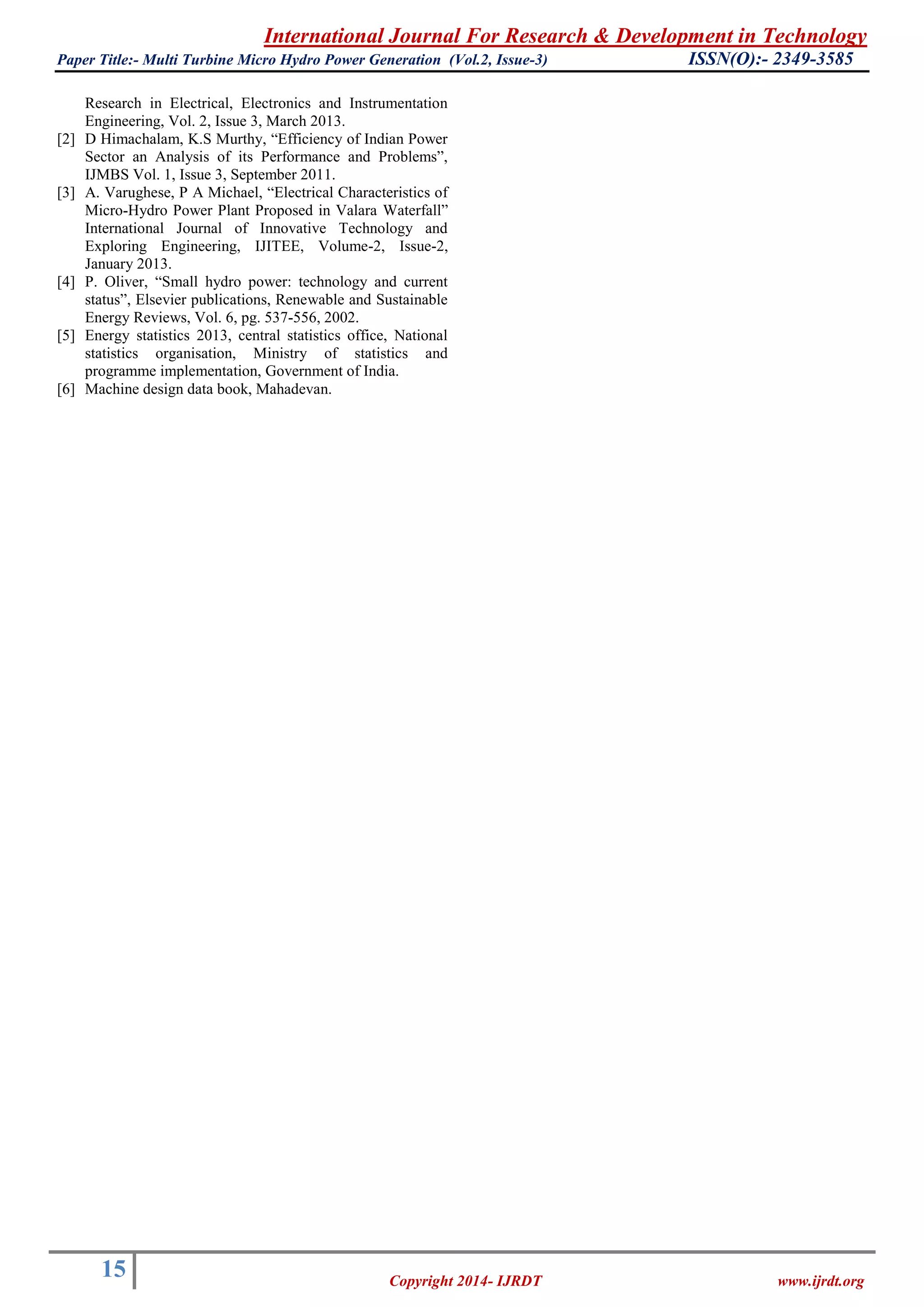 International Journal For Research & Development in Technology
Paper Title:- Multi Turbine Micro Hydro Power Generation (Vol.2, Issue-3) ISSN(O):- 2349-3585
15 Copyright 2014- IJRDT www.ijrdt.org
Research in Electrical, Electronics and Instrumentation
Engineering, Vol. 2, Issue 3, March 2013.
[2] D Himachalam, K.S Murthy, “Efficiency of Indian Power
Sector an Analysis of its Performance and Problems”,
IJMBS Vol. 1, Issue 3, September 2011.
[3] A. Varughese, P A Michael, “Electrical Characteristics of
Micro-Hydro Power Plant Proposed in Valara Waterfall”
International Journal of Innovative Technology and
Exploring Engineering, IJITEE, Volume-2, Issue-2,
January 2013.
[4] P. Oliver, “Small hydro power: technology and current
status”, Elsevier publications, Renewable and Sustainable
Energy Reviews, Vol. 6, pg. 537-556, 2002.
[5] Energy statistics 2013, central statistics office, National
statistics organisation, Ministry of statistics and
programme implementation, Government of India.
[6] Machine design data book, Mahadevan.
 