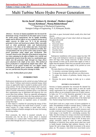 International Journal For Research & Development in Technology
Volume: 2, Issue: 3, Sep -2014 ISSN (Online):- 2349-3585
10 Copyright 2014- IJRDT www.ijrdt.org
Multi Turbine Micro Hydro Power Generation
Kevin Jacob1
, Kishore K Abraham2
, Mathew James3
,
Naveen Krishnan4
, Manoj Balakrishnan5
12345
Department of Mechanical Engineering,
Saintgits College of Engineering P .O, Kottayam, Kerala.
Abstract— Increase in human population has increased the
demand for energy. Fossil fuels are the major source to meet
the world energy requirements, but its rapidly dwindling
supply and its adverse effects on our ecological system are of
major concern. In India over 70 % of the electricity
generated is from coal based power plants. Other renewable
such as wind, geothermal, solar, and hydroelectricity
represent a 2% share of the Indian fuel mix. Fossil fuels
(coal) are a major source of power production in India. Our
concept features the run of river active setup of micro hydro
power generation using simple gear mechanism. This
concept is based on the collection of mechanical energy from
two rotors spinning by the effect of higher river velocity and
transmission of power from the rotors to a small pinion gear
which runs the generator shaft, through two large driver
gears attached to the shafts of two rotors. This method of
power production is comparatively simpler than others. The
objectives of our project include low cost, higher output,
environment friendly power production, multiple setups in
one row, and decrease the power shortage in India.
Key words: Turbine,Hydro power plant
I. INTRODUCTION
Hydro-power production can be carried out using Turbines and
water wheels. Turbines need extensive potential energy which
means an appreciable head is needed to produce power while
using turbines. On the other hand waterwheels don’t need any
head requirement and it’s the kinetic energy of flowing water
which is used by waterwheels to produce power. Low head and
flow requirements ease in fabrication and relatively low cost
excels them from turbines. These are especially advantageous
to small residential projects where the long payback period of
turbines is prohibitive and hence hydropower production using
waterwheel has become an important source of renewable
energy these days.
A water wheel is a machine for converting the energy of free-
flowing or falling water into useful forms of power. A water
wheel consists of a large wooden or metal wheel, with a
number of blades or buckets arranged on the outer rim forming
the driving surface.
Most commonly, the wheel is mounted vertically on a
horizontal axle, but the tub or Norse wheel is mounted
horizontally on a vertical shaft. Vertical wheels can transmit
power either through the axle or via a ring gear and typically
drive belts or gears; horizontal wheels usually drive their load
directly.
There are different types of water wheel which are being used
throughout the world.
They include:
 Horizontal wheel
 Undershot wheel
 Breast shot wheel
 Overshot wheel
 Back shot wheel

Hydropower installations with a power output less than 100
kW. Large scale hydropower stations are equipped with large
dams and huge water storage reservoirs. In these reservoirs
large amounts of water can be stored when supply of water is
higher than the demand. Water from wet periods can be used in
this way to supplement water supply in dry periods (or even
dry years).
The main objectives of this project work are:
 To introduce a prototype featuring simple mechanism.
 To design the prototype with sufficient cost effectiveness.
 To reduce the chances of pollution, thereby being eco-
friendly.
 Decrease the power shortage in India up to a certain
extent.
HISTORICAL BACKGROUND
Increase in human population has increased the demand for
energy. Fossil fuels are the major source to meet the world
energy requirements but its rapidly dwindling supply and its
adverse effects on our ecological system are of major concern.
In India over 70 % of the electricity generated is from coal
based power plants. Other renewables such as wind,
geothermal, solar represent a 2 percent share of the Indian fuel
mix. Nuclear energy based electricity has a 3 percent share.
Fossil fuels (coal) are a major source of power production in
India. The population of India is currently about 1.2 billion and
there is an annual population growth of 1.3%. It is then
desirable to extract energy from the renewable resources such
as solar, wind and waves. Extraction of energy from wave and
wind energy is not feasible for a developing economy like
India. Also the existing wave energy converters need minimum
of 35-40 kW wave power for power conversion. In the Indian
Ocean the average wave power is about 15 kW. So these wave
energy converters cannot be used for power production.
Production of electricity from nuclear power plant may result
in health hazards including high radiation intensity, risk to
human life and ecology, high initial investment in the power
plant, etc. We propose a run-of-the-river micro-hydro active
 