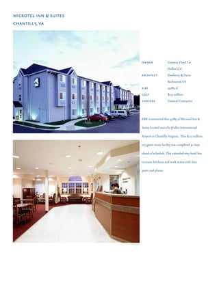 microtel inn & suites
chantilly, va




                        owner	 	             Gateway Hotel I at 	 	
                        	       	 	          Dulles LLC
                        architect	           Dewberry & Davis
                        	       	 	          Richmond, VA
                        aize	 	 	            43,885 sf
                        cost 			             $2.9 million
                        services	            General Contractor




                        KBE constructed this 43,885 sf Microtel Inn &

                        Suites located near the Dulles International

                        Airport in Chantilly, Virginia.  This $2.9 million,

                        105-guest room facility was completed 30 days

                        ahead of schedule. This extended-stay hotel has

                        in-room kitchens and work zones with data

                        ports and phone.
 