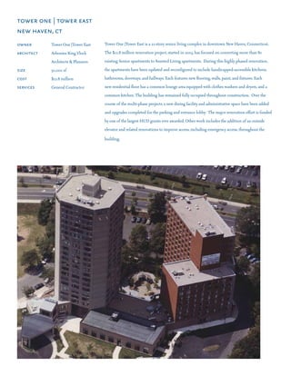 tower one | tower east
new haven, ct
owner	 	     Tower One |Tower East   Tower One |Tower East is a 21-story senior living complex in downtown New Haven, Connecticut.
architect	   Arbonies King Vlock     The $12.8 million renovation project, started in 2003, has focused on converting more than 80
	       	    Architects & Planners   existing Senior apartments to Assisted Living apartments.  During this highly phased renovation,
size	 	      50,000 sf               the apartments have been updated and reconfigured to include handicapped-accessible kitchens,
cost 	 	     $12.8 million           bathrooms, doorways, and hallways. Each features new flooring, walls, paint, and fixtures. Each
services	    General Contractor      new residential floor has a common lounge area equipped with clothes washers and dryers, and a
                                     common kitchen. The building has remained fully occupied throughout construction.  Over the
                                     course of the multi-phase projects, a new dining facility and administrative space have been added
                                     and upgrades completed for the parking and entrance lobby.  The major renovation effort is funded
                                     by one of the largest HUD grants ever awarded. Other work includes the addition of an outside
                                     elevator and related renovations to improve access, including emergency access, throughout the

                                     building.
 