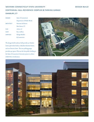 western connecticut state university                         design-build
centennial hall residence complex & parking garage
danbury, ct
owner	 	             State of Connecticut
	       	 	          Department of Public Works
architect	           Newman Architects
	       	 	          New Haven, CT
size 	 	 	           128,000 sf
cost 	 	 	           $27.2 million
services	            Design-Builder
	       	 	          & Constructor


The design-build residence hall provides 90 Student
Suites (338 student beds), 12 Resident Assistant Suites,
and one Director Suite.  The new parking garage
provides 450 spaces. This was the first public building in
the State of Connecticut University system to achieve
LEED-NCv2 Certification.
 