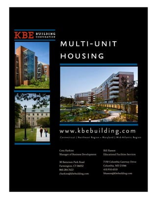 multi-unit
housing




w w w. k b e b u i l d i n g. c o m
Connecticut | Northeast Region • Maryland | Mid-Atlantic Region




Cora Harkins                      Bill Hasson
Manager of Business Development   Educational Facilities Services


30 Batterson Park Road            7150 Columbia Gateway Drive
Farmington, CT 06032              Columbia, MD 21046
860.284.7622                      410.910.4310
charkins@kbebuilding.com          bhasson@kbebuilding.com
 