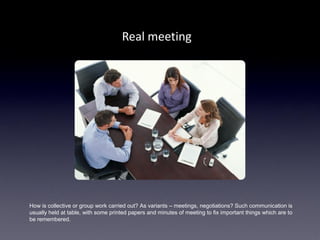 Real meeting




How is collective or group work carried out? As variants – meetings, negotiations? Such communication is
usually held at table, with some printed papers and minutes of meeting to fix important things which are to
be remembered.
 