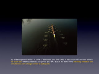 By that the operation itself – or “work” – disappears, and what‟s kept is discussion only. Because there is
no such tool obtaining facilities and power of a PC, but at the same time providing collective and
simultaneous work of large number of participants.
 