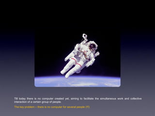 Till today there is no computer created yet, aiming to facilitate the simultaneous work and collective
interaction of a certain group of people.
The key problem – there is no computer for several people (!!!)
 