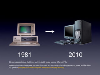 1981                                                              2010
29 years passed since that time, and no doubt, today we use different PCs.
Modern computers have gone far away from their ancestors by external appearance, power and facilities,
but general principles of human-computer interaction still keep working.
 