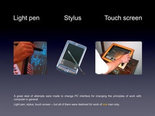 Light pen                                 Stylus                            Touch screen




A great deal of attempts were made to change PC interface for changing the principles of work with
computer in general
Light pen, stylus, touch screen – but all of them were destined for work of one man only.
 