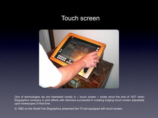 Touch screen




One of technologies we are interested mostly in – touch screen – exists since the end of 1977 when
Elographics company in joint efforts with Siemens succeeded in creating bulging touch screen adjustable
upon kinescopes of that time.
In 1982 on the World Fair Elographics presented the TV-set equipped with touch screen.
 