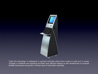 Today this technology is widespread in payment terminals where touch screen is used as if a mouse.
Changes in interfaces and operating principles have difficulty keeping up with development of computer
facilities themselves and growth in diverse ways of information operating.
 