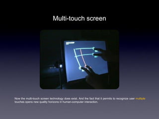 Multi-touch screen




Now the multi-touch screen technology does exist. And the fact that it permits to recognize user multiple
touches opens new quality horizons in human-computer interaction.
 