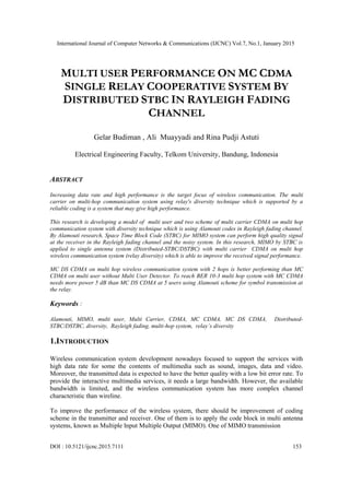 International Journal of Computer Networks & Communications (IJCNC) Vol.7, No.1, January 2015
DOI : 10.5121/ijcnc.2015.7111 153
MULTI USER PERFORMANCE ON MC CDMA
SINGLE RELAY COOPERATIVE SYSTEM BY
DISTRIBUTED STBC IN RAYLEIGH FADING
CHANNEL
Gelar Budiman , Ali Muayyadi and Rina Pudji Astuti
Electrical Engineering Faculty, Telkom University, Bandung, Indonesia
ABSTRACT
Increasing data rate and high performance is the target focus of wireless communication. The multi
carrier on multi-hop communication system using relay's diversity technique which is supported by a
reliable coding is a system that may give high performance.
This research is developing a model of multi user and two scheme of multi carrier CDMA on multi hop
communication system with diversity technique which is using Alamouti codes in Rayleigh fading channel.
By Alamouti research, Space Time Block Code (STBC) for MIMO system can perform high quality signal
at the receiver in the Rayleigh fading channel and the noisy system. In this research, MIMO by STBC is
applied to single antenna system (Distributed-STBC/DSTBC) with multi carrier CDMA on multi hop
wireless communication system (relay diversity) which is able to improve the received signal performance.
MC DS CDMA on multi hop wireless communication system with 2 hops is better performing than MC
CDMA on multi user without Multi User Detector. To reach BER 10-3 multi hop system with MC CDMA
needs more power 5 dB than MC DS CDMA at 5 users using Alamouti scheme for symbol transmission at
the relay.
Keywords :
Alamouti, MIMO, multi user, Multi Carrier, CDMA, MC CDMA, MC DS CDMA, Distributed-
STBC/DSTBC, diversity, Rayleigh fading, multi-hop system, relay’s diversity
1.INTRODUCTION
Wireless communication system development nowadays focused to support the services with
high data rate for some the contents of multimedia such as sound, images, data and video.
Moreover, the transmitted data is expected to have the better quality with a low bit error rate. To
provide the interactive multimedia services, it needs a large bandwidth. However, the available
bandwidth is limited, and the wireless communication system has more complex channel
characteristic than wireline.
To improve the performance of the wireless system, there should be improvement of coding
scheme in the transmitter and receiver. One of them is to apply the code block in multi antenna
systems, known as Multiple Input Multiple Output (MIMO). One of MIMO transmission
 