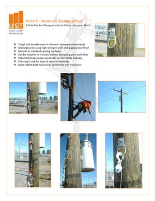 M.U.T.T. - Multi-Use Technical Tool
          A Multi-Use Tool Designed with the Utility Industry in Mind




   Tough and durable even in the most adverse environments
   Manufactured using high-strength steel and a galvanized finish
   Mounts to standard existing hardware
   Can be installed in minutes without disrupting your work flow
   Patented design made specifically for the Utility Industry
   Rotating D-ring for ease of use and versatility
   Meets OSHA Best Practice on Wood Pole Fall Protection
 