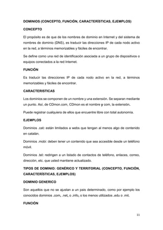 11
DOMINIOS (CONCEPTO, FUNCIÓN, CARACTERÍSTICAS, EJEMPLOS)
CONCEPTO
El propósito es de que de los nombres de dominio en Internet y del sistema de
nombres de dominio (DNS), es traducir las direcciones IP de cada nodo activo
en la red, a términos memorizables y fáciles de encontrar.
Se define como una red de identificación asociada a un grupo de dispositivos o
equipos conectados a la red Internet.
FUNCIÓN
Es traducir las direcciones IP de cada nodo activo en la red, a términos
memorizables y fáciles de encontrar.
CARACTERISTICAS
Los dominios se componen de un nombre y una extensión. Se separan mediante
un punto. Así, de CDmon.com, CDmon es el nombre y com, la extensión.
Puede registrar cualquiera de ellos que encuentre libre con total autonomía.
EJEMPLOS
Dominios .cat: están limitados a webs que tengan al menos algo de contenido
en catalán.
Dominios .mobi: deben tener un contenido que sea accesible desde un teléfono
móvil.
Dominios .tel: redirigen a un listado de contactos de teléfono, enlaces, correo,
dirección, etc. que usted mantiene actualizado.
TIPOS DE DOMINIO: GENÉRICO Y TERRITORIAL (CONCEPTO, FUNCIÓN,
CARACTERÍSTICAS, EJEMPLOS)
DOMINIO GENERICO
Son aquellos que no se ajustan a un pais determinado, como por ejemplo los
conocidos dominios .com, .net, o .info, o los menos utilizados .edu o .mil.
FUNCIÓN
 