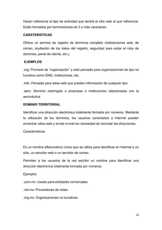 12
Hacen referencia al tipo de actividad que tendrá el sitio web al que referencia.
Están formados por terminaciones de 3 o más caracteres.
CARATERISTICAS
Ofrece un servicio de registro de dominios completo (redirecciones web, de
correo, ocultación de los datos del registro, seguridad para evitar el robo de
dominios, panel de cliente, etc.).
EJEMPLOS
.org. Proviene de “organización” y está pensado para organizaciones de tipo no
lucrativo como ONG, instituciones, etc.
.info. Pensado para sitios web que presten información de cualquier tipo
.aero. Dominio restringido a empresas e instituciones relacionadas con la
aeronáutica
DOMINIO TERRITORIAL
Identificar una dirección electrónica totalmente formada por números. Mediante
la utilización de los dominios, los usuarios conectados a Internet pueden
encontrar sitios web y enviar e-mail sin necesidad de recordar las direcciones.
Características
Es un nombre alfanumérico único que se utiliza para identificar en Internet a un
sitio, un servidor web o un servidor de correo.
Permiten a los usuarios de la red escribir un nombre para identificar una
dirección electrónica totalmente formada por números.
Ejemplos
.com.mx: Usado para entidades comerciales
.net.mx: Proveedores de redes
.org.mx: Organizaciones no lucrativas
 