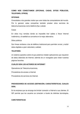 13
COMO NOS CONECTAMOS (OFICINAS, CASAS, SITIOS PÚBLICOS,
TELEFONÍA, OTROS)
OFICINAS
Conectadas a los grandes nodos que unen todas las computadoras del mundo.
Por lo general, estas compañías también prestan otros servicios de
telecomunicaciones como telefonía fija o celular.
Casas
En sitios muy remotos donde es imposible tirar cables o llevar Internet
inalámbrico, el satelital se convierte en la mejor alternativa.
Sitios públicos
Son líneas similares a las de teléfono tradicional pero permiten enviar y recibir
datos digitales a gran velocidad y calidad.
TELEFONÍA
Un sistema operativo sobre el que podemos instalar aplicaciones que requieren
de datos obtenidos de Internet, además de un navegador para visitar nuestras
páginas favoritas.
CUÁLES SON LOS ACTORES DE INTERNET
Operadores de Telecomunicaciones.
Proveedores de acceso a Internet.
Proveedores de servicios de Internet.
PROVEEDORES DE ACCESO (DEFINICIÓN, CARACTERÍSTICAS, CUALES
SON)
Es la empresa que se encarga de brindar conexión a Internet a sus clientes. El
ISP permite que los usuarios se conecten a través de distintas tecnologías.
CARCTERISTICAS
 