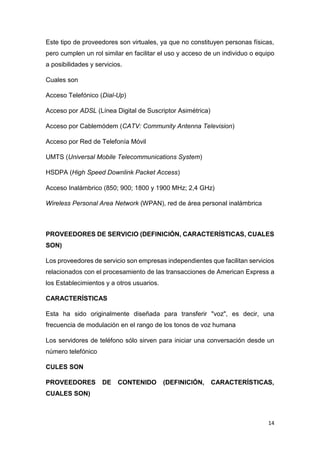 14
Este tipo de proveedores son virtuales, ya que no constituyen personas físicas,
pero cumplen un rol similar en facilitar el uso y acceso de un individuo o equipo
a posibilidades y servicios.
Cuales son
Acceso Telefónico (Dial-Up)
Acceso por ADSL (Línea Digital de Suscriptor Asimétrica)
Acceso por Cablemódem (CATV: Community Antenna Television)
Acceso por Red de Telefonía Móvil
UMTS (Universal Mobile Telecommunications System)
HSDPA (High Speed Downlink Packet Access)
Acceso Inalámbrico (850; 900; 1800 y 1900 MHz; 2,4 GHz)
Wireless Personal Area Network (WPAN), red de área personal inalámbrica
PROVEEDORES DE SERVICIO (DEFINICIÓN, CARACTERÍSTICAS, CUALES
SON)
Los proveedores de servicio son empresas independientes que facilitan servicios
relacionados con el procesamiento de las transacciones de American Express a
los Establecimientos y a otros usuarios.
CARACTERÍSTICAS
Esta ha sido originalmente diseñada para transferir "voz", es decir, una
frecuencia de modulación en el rango de los tonos de voz humana
Los servidores de teléfono sólo sirven para iniciar una conversación desde un
número telefónico
CULES SON
PROVEEDORES DE CONTENIDO (DEFINICIÓN, CARACTERÍSTICAS,
CUALES SON)
 