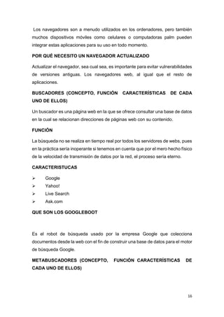 16
Los navegadores son a menudo utilizados en los ordenadores, pero también
muchos dispositivos móviles como celulares o computadoras palm pueden
integrar estas aplicaciones para su uso en todo momento.
POR QUÉ NECESITO UN NAVEGADOR ACTUALIZADO
Actualizar el navegador, sea cual sea, es importante para evitar vulnerabilidades
de versiones antiguas. Los navegadores web, al igual que el resto de
aplicaciones.
BUSCADORES (CONCEPTO, FUNCIÓN CARACTERÍSTICAS DE CADA
UNO DE ELLOS)
Un buscador es una página web en la que se ofrece consultar una base de datos
en la cual se relacionan direcciones de páginas web con su contenido.
FUNCIÓN
La búsqueda no se realiza en tiempo real por todos los servidores de webs, pues
en la práctica sería inoperante si tenemos en cuenta que por el mero hecho físico
de la velocidad de transmisión de datos por la red, el proceso sería eterno.
CARACTERISTUCAS
 Google
 Yahoo!
 Live Search
 Ask.com
QUE SON LOS GOOGLEBOOT
Es el robot de búsqueda usado por la empresa Google que colecciona
documentos desde la web con el fin de construir una base de datos para el motor
de búsqueda Google.
METABUSCADORES (CONCEPTO, FUNCIÓN CARACTERÍSTICAS DE
CADA UNO DE ELLOS)
 