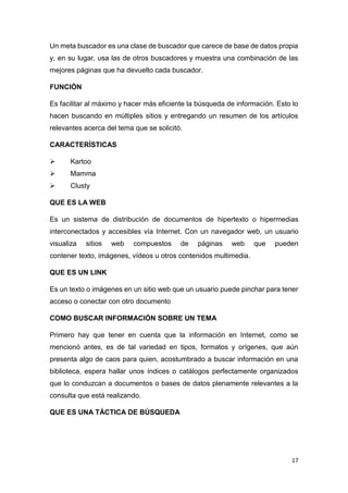 17
Un meta buscador es una clase de buscador que carece de base de datos propia
y, en su lugar, usa las de otros buscadores y muestra una combinación de las
mejores páginas que ha devuelto cada buscador.
FUNCIÓN
Es facilitar al máximo y hacer más eficiente la búsqueda de información. Esto lo
hacen buscando en múltiples sitios y entregando un resumen de los artículos
relevantes acerca del tema que se solicitó.
CARACTERÍSTICAS
 Kartoo
 Mamma
 Clusty
QUE ES LA WEB
Es un sistema de distribución de documentos de hipertexto o hipermedias
interconectados y accesibles vía Internet. Con un navegador web, un usuario
visualiza sitios web compuestos de páginas web que pueden
contener texto, imágenes, vídeos u otros contenidos multimedia.
QUE ES UN LINK
Es un texto o imágenes en un sitio web que un usuario puede pinchar para tener
acceso o conectar con otro documento
COMO BUSCAR INFORMACIÓN SOBRE UN TEMA
Primero hay que tener en cuenta que la información en Internet, como se
mencionó antes, es de tal variedad en tipos, formatos y orígenes, que aún
presenta algo de caos para quien, acostumbrado a buscar información en una
biblioteca, espera hallar unos índices o catálogos perfectamente organizados
que lo conduzcan a documentos o bases de datos plenamente relevantes a la
consulta que está realizando.
QUE ES UNA TÁCTICA DE BÚSQUEDA
 