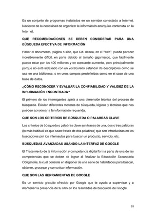 18
Es un conjunto de programas instalados en un servidor conectado a Internet.
Nacieron de la necesidad de organizar la información anárquica contenida en la
Internet.
QUE RECOMENDACIONES SE DEBEN CONSIDERAR PARA UNA
BÚSQUEDA EFECTIVA DE INFORMACIÓN
Hallar el documento, página o sitio, que Ud. desea, en el "web", puede parecer
increíblemente difícil, en parte debido al tamaño gigantesco, que fácilmente
puede estar por los 400 millones y en constante aumento, pero principalmente
porque no está indexado con un vocabulario estándar de descriptores como se
usa en una biblioteca, o en unos campos predefinidos como en el caso de una
base de datos.
¿CÓMO RECONOCER Y EVALUAR LA CONFIABILIDAD Y VALIDEZ DE LA
INFORMACIÓN ENCONTRADA?
El primero de los interrogantes apela a una dimensión técnica del proceso de
búsqueda. Existen diferentes motores de búsqueda, lógicas y técnicas que nos
pueden aproximar a la información requerida.
QUE SON LOS CRITERIOS DE BÚSQUEDA O PALABRAS CLAVE
Los criterios de búsqueda o palabras clave son frases de una, dos o tres palabras
(lo más habitual es que sean frases de dos palabras) que son introducidas en los
buscadores por los internautas para buscar un producto, servicio, etc.
BÚSQUEDAS AVANZADAS USANDO LA INTERFAZ DE GOOGLE
El Tratamiento de la información y competencia digital forma parte de una de las
competencias que se deben de lograr al finalizar la Educación Secundaria
Obligatoria, la cual consiste en disponer de una serie de habilidades para buscar,
obtener, procesar y comunicar información.
QUE SON LAS HERRAMIENTAS DE GOOGLE
Es un servicio gratuito ofrecido por Google que te ayuda a supervisar y a
mantener la presencia de tu sitio en los resultados de búsqueda de Google.
 