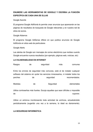19
ENUMERE LAS HERRAMIENTAS DE GOOGLE Y ESCRIBA LA FUNCIÓN
ESPECÍFICA DE CADA UNA DE ELLAS
Google Awords
El programa Google AdWords le permite crear anuncios que aparecerán en las
páginas de resultados de búsqueda de Google relevantes y en nuestra red de
sitios de socios.
Google Adsence
El programa Google AdSense difiere en que publica anuncios de Google
AdWords en sitios web de particulares
Google Alerts
Las alertas de Google son mensajes de correo electrónico que recibes cuando
Google encuentra nuevos resultados (por ejemplo, páginas web, noticias, etc)
LA VULNERABILIDAD EN INTERNET
Rasgos de seguridad más comunes
Entre los errores de seguridad más comunes, está el de instalar cualquier
software del sistema sin quitar los servicios innecesarios, ni instalar todos los
parches de seguridad recomendados.
Medidas de Seguridad elementales
Utilice contraseñas más fuertes. Escoja aquellas que sean difíciles o imposible
de suponer.
Utilice un antivirus monitoreando toda actividad de archivos, actualizándolo
periódicamente (sugerido una vez a la semana, lo ideal es diariamente).
LA SEGURIDAD INFORMÁTICA
 