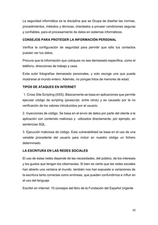 20
La seguridad informática es la disciplina que se Ocupa de diseñar las normas,
procedimientos, métodos y técnicas, orientados a proveer condiciones seguras
y confiables, para el procesamiento de datos en sistemas informáticos.
CONSEJOS PARA PROTEGER LA INFORMACIÓN PERSONAL
Verifica la configuración de seguridad para permitir que sólo tus contactos
puedan ver tus datos.
Procura que la información que coloques no sea demasiado específica, como el
teléfono, direcciones de trabajo y casa.
Evita subir fotografías demasiado personales, y solo escoge una que pueda
mostrarse al mundo entero. Además, no pongas fotos de menores de edad.
TIPOS DE ATAQUES EN INTERNET
1. Cross Site Scripting (XSS). Básicamente se basa en aplicaciones que permite
ejecutar código de scripting (javascript, entre otros) y es causado por la no
verificación de los valores introducidos por el usuario.
2. Inyecciones de código. Se basa en el envío de datos por parte del cliente a la
aplicación con contenido malicioso y utilizados directamente, por ejemplo, en
sentencias SQL.
3. Ejecución maliciosa de código. Esta vulnerabilidad se basa en el uso de una
variable procedente del usuario para incluir en nuestro código un fichero
determinado.
LA ESCRITURA EN LAS REDES SOCIALES
El uso de estas redes depende de las necesidades, del público, de los intereses
y los gustos que tengan los cibernautas. Si bien es cierto que las redes sociales
han abierto una ventana al mundo, también nos han expuesto a variaciones de
la escritura tanto correctas como erróneas, que pueden confundirnos e influir en
el uso del lenguaje
Escribir en internet: 10 consejos del libro de la Fundación del Español Urgente
 