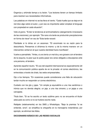 21
Organiza y ahórrale tiempo a tu lector. "Los lectores tienen un tiempo limitado
para resolver sus necesidades informativas.
Las palabras en internet no se las lleva el viento. "Cada huella que se deja en la
red dice algo sobre el autor, y por eso es importante saber emplear el lenguaje
con propiedad en cada situación".
Vete al grano. "Evitar la tendencia al archiverbalismo (alargamiento innecesario
de las oraciones), por ejemplo: "De cara a la tarde se producirán precipitaciones
en forma de nieve" en vez de "Esta tarde nevará
Plantéate si lo dirías en un ascensor. "El anonimato no es razón para la
descortesía. Pensemos si diríamos lo mismo -y de la misma manera- en un
intercambio verbal en el que nuestra identidad fuera manifiesta".
Vuelve a pensártelo. "Antes, si uno tenía un mal día y era grosero con el tendero
de la esquina, lo peor que le podía pasar era verse obligado a disculparse ante
una persona, el tendero.
Aprende español neutro. "El uso del español internacional es especialmente útil
en la comunicación pública aparte de en la privada: el correo electrónico, las
entrevistas a través de chats, las webs empresariales.
Ojo a los tiempos. "En ocasiones puede considerarse una falta de educación
tardar mucho en responder un correo electrónico.
Cuidado con los jijis y jajas. "Un simple ja equivaldría a una risa sardónica o
irónica que no denota alegría; un jaja, a una risa sincera; y un jajaja a una
carcajada.
Titula bien. "Si se ha escrito un texto sublime pero no se encuentra el titular
adecuado es como si no se hubiera escrito nada.
Relájate (relativamente) en los SMS y WhatsApps. "Bajo la premisa "si se
entiende, sirve", se simplifica la ortografía en la mensajería instantánea; por
ejemplo, se eliminan las tildes.
DICCIONARIO BÁSICO DE LAS REDES SOCIALES
 