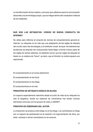 22
La transformación de los medios y recursos que utilizamos para la comunicación
desarrolla una terminología propia, que se integra dentro del vocabulario habitual
de los hablantes.
QUE SON LAS NETIQUETAS: CODIGO DE BUENA CONDUCTA EN
INTERNET
Se utiliza para referirse al conjunto de normas de comportamiento general en
Internet. La netiqueta no es más que una adaptación de las reglas de etiqueta
del mundo real a las tecnologías y el ambiente virtual. Aunque normalmente las
tendencias de etiqueta han evolucionado hasta llegar a formar incluso parte de
las reglas de ciertos sistemas, es bastante común que las reglas de etiqueta se
basen en un sistema de “honor”; es decir, que el infractor no recibe siquiera una
reprimenda.
El comportamiento en el correo electrónico
El comportamiento en los foros
El comportamiento en los blogs
El comportamiento en el chat
PRINCIPIOS DE NETIQUETA BÁSICA EN BLOGS
Un espacio especialmente relevante desde el punto de vista de la netiqueta ha
sido la blogsfera, donde los sistemas de comentarios han tenido muchos
elementos comunes con los grupos de news y USENET.
PRINCIPIO DE SOBERANÍA DEL AUTOR.
La interacción se produce entre blogs no en los blogs. Los comentarios en blogs
son un espacio de participación en la creación o la argumentación de otros, por
tanto, rechazar o borrar comentarios no es censura.
 