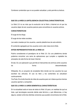 24
Contienen contenidos que no se pueden actualizar y solo permite su lectura.
QUE ES LA WEB 2.0 (INTELIGENCIA COLECTIVA) CARACTERISTICAS.
La Web 2.0 no es más que la evolución de la Web o Internet en el que los
usuarios dejan de ser usuarios pasivos para convertirse en usuarios activos.
CARACTERISTICAS
El auge de los blogs.
El auge de las redes sociales.
Las webs creadas por los usuarios, usando plataformas de auto-edición.
El contenido agregado por los usuarios como valor clave de la Web.
SITIOS REPRESENTATIVOS DE LA WEB 2.0
Podría considerarse el paradigma de la Web 2.0. Es una plataforma donde
podemos encontrar una serie de aplicaciones que cumplen a rajatabla los
preceptos de esta forma de hacer Internet.
Emule. Es una aplicación que permite el intercambio de archivos entre usuarios
de forma descentralizada.
Wikipedia. Es un proyecto de encipledia libre donde son los usuarios los que
escriben los artículos. El uso es libre y los contenidos se actualizan
continuamente.
YouTube. Es el sitio favorito de miles de usuarios para ver vídeos que los mismos
usuarios aportan y comparten.
QUE ES LA WEB 3.0 (WEB SEMÁNTICA) CARACTERÍSTICAS
En la actualidad está en boca de todos la Web 3.0 pero, en realidad de qué se
trata, qué tecnologías esconde detrás este término y, qué diferencias, si hay
alguna, existen entre las distintas versiones que pueden encontrarse de la Web.
 