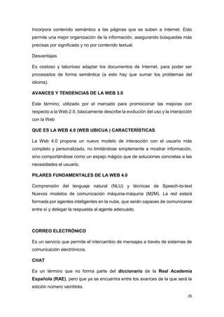 26
Incorpora contenido semántico a las páginas que se suben a Internet. Esto
permite una mejor organización de la información, asegurando búsquedas más
precisas por significado y no por contenido textual.
Desventajas
Es costoso y laborioso adaptar los documentos de Internet, para poder ser
procesados de forma semántica (a esto hay que sumar los problemas del
idioma).
AVANCES Y TENDENCIAS DE LA WEB 3.0
Este término, utilizado por el mercado para promocionar las mejoras con
respecto a la Web 2.0, básicamente describe la evolución del uso y la interacción
con la Web
QUE ES LA WEB 4.0 (WEB UBICUA ) CARACTERÍSTICAS
La Web 4.0 propone un nuevo modelo de interacción con el usuario más
completo y personalizado, no limitándose simplemente a mostrar información,
sino comportándose como un espejo mágico que de soluciones concretas a las
necesidades el usuario.
PILARES FUNDAMENTALES DE LA WEB 4.0
Comprensión del lenguaje natural (NLU) y técnicas de Speech-to-text
Nuevos modelos de comunicación máquina-máquina (M2M). La red estará
formada por agentes inteligentes en la nube, que serán capaces de comunicarse
entre sí y delegar la respuesta al agente adecuado.
CORREO ELECTRÓNICO
Es un servicio que permite el intercambio de mensajes a través de sistemas de
comunicación electrónicos.
CHAT
Es un término que no forma parte del diccionario de la Real Academia
Española (RAE), pero que ya se encuentra entre los avances de la que será la
edición número veintitrés.
 