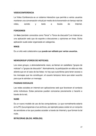 27
VIDEOCONFERENCIA
La Video Conferencia es un sistema interactivo que permite a varios usuarios
mantener una conversación virtual por medio de la transmisión en tiempo real de
video, sonido y texto a través de Internet.
FOROSWEB
Un foro (también conocidos como "foros" o "foros de discusión") en Internet es
una aplicación web que da soporte a discusiones u opiniones en línea. Dicha
aplicación suele estar organizada en categorías.
WIKIS
Es un sitio web colaborativo que puede ser editado por varios usuarios.
NEWSGROUP (FOROS DE NOTICIAS)
Los news groups, o abreviadamente news, se llaman en castellano "grupos de
noticias" o "grupos de discusión". Normalmente, la participación en ellos es más
abierta que en el caso de las listas: no hay que suscribirse para tener acceso a
los mensajes que los constituyen; el usuario tampoco tiene que estar suscrito
para que le admitan un mensaje.
PAGINAS SOCIALES
Las redes sociales en internet son aplicaciones web que favorecen el contacto
entre individuos. Estas personas pueden conocerse previamente o hacerlo a
través de la red.
NUBE
Es un nuevo modelo de uso de las computadoras. Lo que normalmente estaría
en tu PC (tus programas o tus archivos, por ejemplo) pasa a estar en un conjunto
de servidores a los que puedes acceder a través de Internet y que forman la tal
nube.
BITÁCORAS (BLOG, WEBLOG)
 