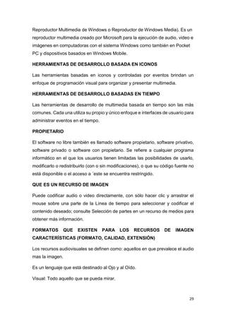 29
Reproductor Multimedia de Windows o Reproductor de Windows Media). Es un
reproductor multimedia creado por Microsoft para la ejecución de audio, video e
imágenes en computadoras con el sistema Windows como también en Pocket
PC y dispositivos basados en Windows Mobile.
HERRAMIENTAS DE DESARROLLO BASADA EN ICONOS
Las herramientas basadas en iconos y controladas por eventos brindan un
enfoque de programación visual para organizar y presentar multimedia.
HERRAMIENTAS DE DESARROLLO BASADAS EN TIEMPO
Las herramientas de desarrollo de multimedia basada en tiempo son las más
comunes. Cada una utiliza su propio y único enfoque e interfaces de usuario para
administrar eventos en el tiempo.
PROPIETARIO
El software no libre también es llamado software propietario, software privativo,
software privado o software con propietario. Se refiere a cualquier programa
informático en el que los usuarios tienen limitadas las posibilidades de usarlo,
modificarlo o redistribuirlo (con o sin modificaciones), o que su código fuente no
está disponible o el acceso a ´este se encuentra restringido.
QUE ES UN RECURSO DE IMAGEN
Puede codificar audio o video directamente, con sólo hacer clic y arrastrar el
mouse sobre una parte de la Línea de tiempo para seleccionar y codificar el
contenido deseado; consulte Selección de partes en un recurso de medios para
obtener más información.
FORMATOS QUE EXISTEN PARA LOS RECURSOS DE IMAGEN
CARACTERÍSTICAS (FORMATO, CALIDAD, EXTENSIÓN)
Los recursos audiovisuales se definen como: aquellos en que prevalece el audio
mas la imagen.
Es un lenguaje que está destinado al Ojo y al Oído.
Visual: Todo aquello que se pueda mirar.
 